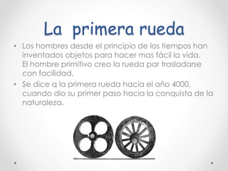 La primera rueda
• Los hombres desde el principio de los tiempos han
inventados objetos para hacer mas fácil la vida.
El hombre primitivo creo la rueda par trasladarse
con facilidad.
• Se dice q la primera rueda hacia el año 4000,
cuando dio su primer paso hacia la conquista de la
naturaleza.
 