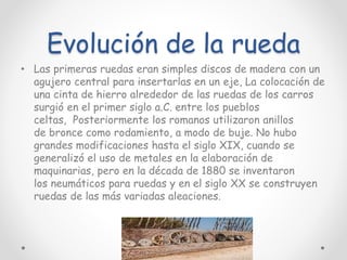 Evolución de la rueda
• Las primeras ruedas eran simples discos de madera con un
agujero central para insertarlas en un eje, La colocación de
una cinta de hierro alrededor de las ruedas de los carros
surgió en el primer siglo a.C. entre los pueblos
celtas, Posteriormente los romanos utilizaron anillos
de bronce como rodamiento, a modo de buje. No hubo
grandes modificaciones hasta el siglo XIX, cuando se
generalizó el uso de metales en la elaboración de
maquinarias, pero en la década de 1880 se inventaron
los neumáticos para ruedas y en el siglo XX se construyen
ruedas de las más variadas aleaciones.
 