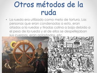 Otros métodos de la
ruda
• La rueda era utilizado como meto de tortura. Las
personas que eran condenadas a esto, eran
atados a la ruedas y tiradas colina a bajo debido a
el peso de la rueda y el de ellos se despellejaban
sus cuerpos, eran aplastados, etc.
 
