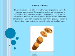 USOS DE LA RUEDA
Hace mas de cinco mil años se construyeron los primeros carros de
ruedas en Mesopotamia. Este era el mayor invento mecánico de la
Antigüedad, se utilizaba para transportar personas y era tirado por
animales de tracción. Sus ruedas eran de madera maciza y formada
por dos o tres segmentos, unidos entre si mediante grapas de madera o
bronce. Esta rueda antigua permaneció inalterado muchos años.
 