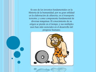 Es uno de los inventos fundamentales en la
Historia de la humanidad, por su gran utilidad
en la elaboración de alfarería, en el transporte
terrestre, y como componente fundamental de
diversas máquinas. El conocimiento de su
origen se pierde en el tiempo, y sus múltiples
usos han sido esenciales en el desarrollo del
progreso humano.
 