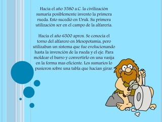 Hacia el año 3580 a.C. la civilización
sumaria posiblemente invento la primera
rueda. Esto sucedió en Uruk. Su primera
utilización ser en el campo de la alfarería.
Hacia el año 6500 aprox. Se conocía el
torno del alfarero en Mesopotamia, pero
utilizaban un sistema que fue evolucionando
hasta la invención de la rueda y el eje. Para
moldear el barro y convertirlo en una vasija
en la forma mas eficiente. Los sumarios lo
pusieron sobre una tabla que hacían girar.
 
