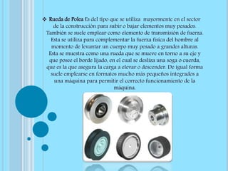  Rueda de Polea Es del tipo que se utiliza mayormente en el sector
de la construcción para subir o bajar elementos muy pesados.
También se suele emplear como elemento de transmisión de fuerza.
Esta se utiliza para complementar la fuerza física del hombre al
momento de levantar un cuerpo muy pesado a grandes alturas.
Esta se muestra como una rueda que se mueve en torno a su eje y
que posee el borde lijado, en el cual se desliza una soga o cuerda,
que es la que asegura la carga a elevar o descender. De igual forma
suele emplearse en formatos mucho más pequeños integrados a
una máquina para permitir el correcto funcionamiento de la
máquina.
 