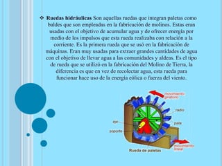  Ruedas hidráulicas Son aquellas ruedas que integran paletas como
baldes que son empleadas en la fabricación de molinos. Estas eran
usadas con el objetivo de acumular agua y de ofrecer energía por
medio de los impulsos que esta rueda realizaba con relación a la
corriente. Es la primera rueda que se usó en la fabricación de
máquinas. Eran muy usadas para extraer grandes cantidades de agua
con el objetivo de llevar agua a las comunidades y aldeas. Es el tipo
de rueda que se utilizó en la fabricación del Molino de Tierra, la
diferencia es que en vez de recolectar agua, esta rueda para
funcionar hace uso de la energía eólica o fuerza del viento.
 