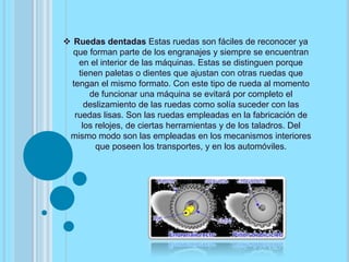  Ruedas dentadas Estas ruedas son fáciles de reconocer ya
que forman parte de los engranajes y siempre se encuentran
en el interior de las máquinas. Estas se distinguen porque
tienen paletas o dientes que ajustan con otras ruedas que
tengan el mismo formato. Con este tipo de rueda al momento
de funcionar una máquina se evitará por completo el
deslizamiento de las ruedas como solía suceder con las
ruedas lisas. Son las ruedas empleadas en la fabricación de
los relojes, de ciertas herramientas y de los taladros. Del
mismo modo son las empleadas en los mecanismos interiores
que poseen los transportes, y en los automóviles.
 