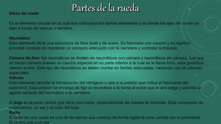 Disco de rueda
Es el elemento circular en el cual son colocados los demás elementos y es donde los ejes del coche se
fijan a través de tuercas o tornillos.
Neumático
Este elemento tiene una estructura de fibra textil y de acero. Es fabricado con caucho y su objetivo
principal consiste en mantener un contacto adecuado con la carretera y controlar la trazada.
Cámara de Aire: los neumáticos se dividen en neumáticos con cámara y neumáticos sin cámara. Los que
no tienen cámara poseen un caucho especial en su parte interior a la cual se le llama forro, esta garantiza
retener el aire. Este tipo de neumáticos se deben montar en llantas adecuadas, haciendo uso de válvulas
especiales.
Válvula
Este elemento permite la introducción del nitrógeno o aire a la presión que indica el fabricante del
automóvil. Esta presión se encarga de fijar el neumático a la llanta al evitar que el aire salga y permite un
agarre correcto del neumático a la carretera
El buje es la parte central que tiene una rueda, especialmente las ruedas de bicicleta. Está compuesto de
rodamientos, un eje y el cubo del buje.
Radio
El radio de una rueda es una de las barras que conecta de forma rígida la zona central con la perimetral.
El centro une a un eje.
 