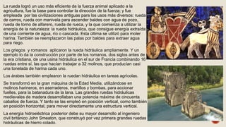 La rueda logró un uso más eficiente de la fuerza animal aplicado a la
agricultura, fue la base para controlar la dirección de la fuerza; y fue
empleada por las civilizaciones antiguas para los usos más diversos: rueda
de carros, rueda con manivela para ascender baldes con agua de pozo,
rueda de torno de alfarero, rueda de rueca, y la que comienza a utilizar la
energía de la naturaleza: la rueda hidráulica, que consigue energía extraída
de una corriente de agua, río o cascada. Esta última se utilizó para moler
harina. También se reemplazaron las palas por baldes para extraer agua
para riego.
Los griegos y romanos aplicaron la rueda hidráulica ampliamente. Y un
ejemplo lo da la construcción por parte de los romanos, dos siglos antes de
la era cristiana, de una usina hidráulica en el sur de Francia combinando 16
ruedas entre sí, las que hacían trabajar a 32 molinos, que producían casi
una tonelada de harina cada uno.
Los árabes también emplearon la ruedan hidráulica en tareas agrícolas.
Se transformó en la gran máquina de la Edad Media, utilizándose en
molinos harineros, en aserraderos, martillos y bombas, para accionar
fuelles, para la batanadura de la lana. Las grandes ruedas hidráulicas
medievales de madera desarrollaban una potencia máxima de cincuenta
caballos de fuerza. Y tanto se las empleó en posición vertical, como también
en posición horizontal, para mover directamente una estructura vertical.
La energía hidroeléctrica posterior debe su mayor desarrollo al ingeniero
civil británico John Smeaton, que construyó por vez primera grandes ruedas
hidráulicas de hierro colado.
 