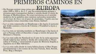  En Europa existen unas rutas que se utilizaron entre los
años 1900 a 300 a. de J. C. por los comerciantes griegos y
etruscos para transportar ámbar y estaño desde el norte de
Europa al Mediterráneo. No eran carreteras en el sentido
moderno de la palabra sino caminos naturales mejorados
en el cruce de ríos y en el paso de montañas. Cuatro son las
principales rutas conocidas como Rutas Ámbar).
 La 1.a ruta comenzaba en Hamburgo e iba hacia el suroeste
por doble camino a través de Colonia y Frankfurt a Lyon y
Marsella.
 La 2.a ruta se iniciaba también en Hamburgo e iba hacia el
sur a Passau sobre el Danubio y luego a través del paso de
Brenner a Venecia.
 La 3.a ruta salía de Samland en el este de la costa prusiana
donde todavía hay ámbar y desde ahí continuaba a Thorn
sobre el Vístelo, y atravesando el paso de Moravia llegaba a
Aquileia en el Mar Adriático.
 La 4.a ruta salía desde la costa báltica hasta el Mar Negro
paralelamente a los cursos de los ríos Vístula, Saw, Sereth,
Prut, Bug y Dneiper.
 