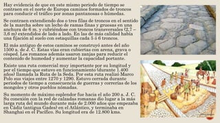 Hay evidencia de que en este mismo periodo de tiempo se
contraen en el norte de Europa caminos formados de troncos
para conducir el tráfico por zonas pantanosas o húmedas.
Se contraen extendiendo dos o tres filas de troncos en el sentido
de la marcha sobre un lecho de ramas finas y gruesas en una
anchura de 6 m. y cubriéndose con troncos transversales (2,7 –
3,6 m) extendidos de lado a lado. En las de más calidad había
una fijación al suelo con estaquillas cada 5 ó 6 troncos.
El más antiguo de estos caminos se construyó antes del año
1500 a. de J. C. Estas vías eran cubiertas con arena, grava o
césped. Los romanos además usaron zanjas para reducir el
contenido de humedad y aumentar la capacidad portante.
Existe una ruta comercial muy importante por su longitud y
por el tiempo que estuvo en funcionamiento (durante 1.400
años) llamada la Ruta de la Seda. Por esta ruta realizó Marco
Polo sus viajes entre 1270 y 1290. Estuvo cerrada durante
periodos de tiempo a consecuencia de guerras y correrías de los
mongoles y otros pueblos nómadas.
Su momento de máximo esplendor fue hacia el año 200 a. J. C.
Su conexión con la red de calzadas romanas dio lugar a la más
larga ruta del mundo durante más de 2.000 años que empezaba
en Cádiz (antigua Gades) en el Atlántico, y terminaba en
Shanghai en el Pacífico. Su longitud era de 12.800 kms.
 