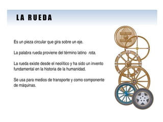 L A  R U E D A Es un pieza circular que gira sobre un eje. La palabra rueda proviene del término latino  rota .  La rueda existe desde el neolítico y ha sido un invento fundamental en la historia de la humanidad. Se usa para medios de transporte y como componente de máquinas. 
