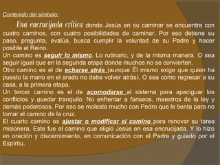 Contenido del símbolo: 
Una encrucijada crítica donde Jesús en su caminar se encuentra con 
cuatro caminos, con cuatro posibilidades de caminar. Por eso detiene su 
paso, pregunta, evalúa, busca cumplir la voluntad de su Padre y hacer 
posible el Reino. 
Un camino es seguir lo mismo. Lo rutinario, y de la misma manera. O sea 
seguir igual que en la segunda etapa donde muchos no se convierten. 
Otro camino es el de echarse atrás (aunque Él mismo exige que quien ha 
puesto la mano en el arado no debe volver atrás). O sea como regresar a su 
casa, a la primera etapa. 
Un tercer camino es el de acomodarse al sistema para apaciguar los 
conflictos y quedar tranquilo. No enfrentar a fariseos, maestros de la ley y 
demás poderosos. Por eso se molesta mucho con Pedro que le tienta para no 
tomar el camino de la cruz. 
El cuarto camino es ajustar o modificar el camino para renovar su tarea 
misionera. Este fue el camino que eligió Jesús en esa encrucijada. Y lo hizo 
en oración y discernimiento, en comunicación con el Padre y guiado por el 
Espíritu. 
 