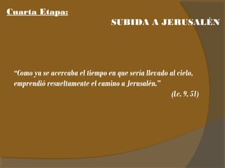 Cuarta Etapa: 
SUBIDA A JERUSALÉN 
“Como ya se acercaba el tiempo en que sería llevado al cielo, 
emprendió resueltamente el camino a Jerusalén.” 
(Lc. 9, 51) 
 