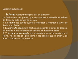 Contenido del símbolo: 
La flecha vuela para llegar a dar en el blanco. 
La flecha tiene tres partes, que nos ayudará a entender el trabajo 
de Jesús en este tiempo de su vida. 
1. La Punta nos puede ayudar a entender y recordar el amor de 
Jesús a su Padre. 
2. La parte de atrás de la flecha nos recuerda el amor de Jesús a 
los Pobres. A los considerados últimos, el ´Resto de Israel´. 
3. Y la vara de en medio nos recuerda el amor de Jesús por el 
Reino. Ahí donde el Padre reina y los pobres que lo aman y se 
aman cumplen con su proyecto. 
 
