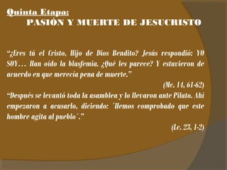 Quinta Etapa: 
PASIÓN Y MUERTE DE JESUCRISTO 
“¿Eres tú el Cristo, Hijo de Dios Bendito? Jesús respondió: YO 
SOY… Han oído la blasfemia. ¿Qué les parece? Y estuvieron de 
acuerdo en que merecía pena de muerte.” 
(Mc. 14, 61-62) 
“Después se levantó toda la asamblea y lo llevaron ante Pilato. Ahí 
empezaron a acusarlo, diciendo: ´Hemos comprobado que este 
hombre agita al pueblo´.” 
(Lc. 23, 1-2) 
 
