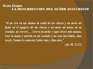 Sexta Etapa: 
LA RESURRECCION DEL SEÑOR JESUCRISTO 
“Si no veo en sus manos la señal de los clavos y no meto mi 
dedo en el agujero de los clavos y no meto mi meno en su 
costado, no creeré… Acerca tu dedo y aquí tienes mis manos, 
trae tu mano y métela en mi costado y no seas incrédulo, sino 
ten fe. Tomás le contestó: Señor mío y Dios mío.” 
(Jn. 20, 25-27) 
 