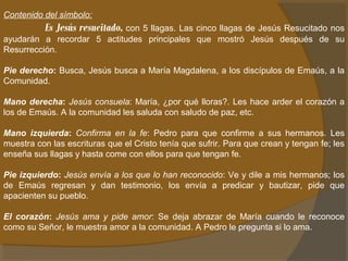 Contenido del símbolo: 
Es Jesús resucitado, con 5 llagas. Las cinco llagas de Jesús Resucitado nos 
ayudarán a recordar 5 actitudes principales que mostró Jesús después de su 
Resurrección. 
Pie derecho: Busca, Jesús busca a María Magdalena, a los discípulos de Emaús, a la 
Comunidad. 
Mano derecha: Jesús consuela: María, ¿por qué lloras?. Les hace arder el corazón a 
los de Emaús. A la comunidad les saluda con saludo de paz, etc. 
Mano izquierda: Confirma en la fe: Pedro para que confirme a sus hermanos. Les 
muestra con las escrituras que el Cristo tenía que sufrir. Para que crean y tengan fe; les 
enseña sus llagas y hasta come con ellos para que tengan fe. 
Pie izquierdo: Jesús envía a los que lo han reconocido: Ve y dile a mis hermanos; los 
de Emaús regresan y dan testimonio, los envía a predicar y bautizar, pide que 
apacienten su pueblo. 
El corazón: Jesús ama y pide amor: Se deja abrazar de María cuando le reconoce 
como su Señor, le muestra amor a la comunidad. A Pedro le pregunta si lo ama. 
