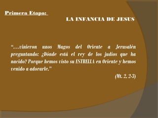 Primera Etapa: 
LA INFANCIA DE JESUS 
“…vinieron unos Magos del Oriente a Jerusalén 
preguntando: ¿Dónde está el rey de los judíos que ha 
nacido? Porque hemos visto su ESTRELLA en Oriente y hemos 
venido a adorarle.” 
(Mt. 2, 2-3) 
 