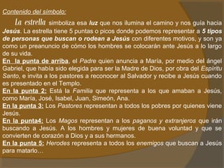 Contenido del símbolo: 
La estrella simboliza esa luz que nos ilumina el camino y nos guía hacia 
Jesús. La estrella tiene 5 puntas o picos donde podemos representar a 5 tipos 
de personas que buscan o rodean a Jesús con diferentes motivos, y son ya 
como un preanuncio de cómo los hombres se colocarán ante Jesús a lo largo 
de su vida. 
En la punta de arriba, el Padre quien anuncia a María, por medio del ángel 
Gabriel, que había sido elegida para ser la Madre de Dios, por obra del Espíritu 
Santo, e invita a los pastores a reconocer al Salvador y recibe a Jesús cuando 
es presentado en el Templo. 
En la punta 2: Está la Familia que representa a los que amaban a Jesús, 
como María, José, Isabel, Juan, Simeón, Ana. 
En la punta 3: Los Pastores representan a todos los pobres por quienes viene 
Jesús. 
En la punta4: Los Magos representan a los paganos y extranjeros que irán 
buscando a Jesús. A los hombres y mujeres de buena voluntad y que se 
convierten de corazón a Dios y a sus hermanos. 
En la punta 5: Herodes representa a todos los enemigos que buscan a Jesús 
para matarlo… 
 