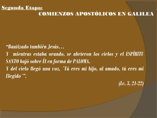 Segunda Etapa: 
COMIENZOS APOSTÓLICOS EN GALILEA 
“Bautizado también Jesús… 
Y mientras estaba orando, se abrieron los cielos y el ESPÍRITU 
SANTO bajó sobre Él en forma de PALOMA. 
Y del cielo llegó una voz, ´Tú eres mi hijo, al amado, tú eres mi 
Elegido´”. 
(Lc. 3, 21-22) 
 