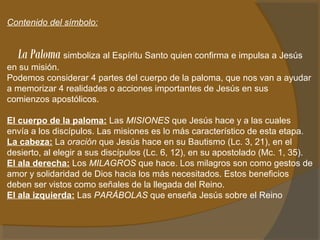 Contenido del símbolo: 
La Paloma simboliza al Espíritu Santo quien confirma e impulsa a Jesús 
en su misión. 
Podemos considerar 4 partes del cuerpo de la paloma, que nos van a ayudar 
a memorizar 4 realidades o acciones importantes de Jesús en sus 
comienzos apostólicos. 
El cuerpo de la paloma: Las MISIONES que Jesús hace y a las cuales 
envía a los discípulos. Las misiones es lo más característico de esta etapa. 
La cabeza: La oración que Jesús hace en su Bautismo (Lc. 3, 21), en el 
desierto, al elegir a sus discípulos (Lc. 6, 12), en su apostolado (Mc. 1, 35). 
El ala derecha: Los MILAGROS que hace. Los milagros son como gestos de 
amor y solidaridad de Dios hacia los más necesitados. Estos beneficios 
deben ser vistos como señales de la llegada del Reino. 
El ala izquierda: Las PARÁBOLAS que enseña Jesús sobre el Reino 
 