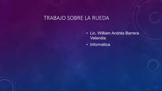 TRABAJO SOBRE LA RUEDA
• Lic. William Andrés Barrera
Velandia.
• Informática
 