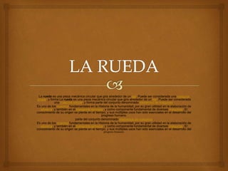 La rueda es una pieza mecánica circular que gira alrededor de un eje. Puede ser considerada una máquina
simple, y forma La rueda es una pieza mecánica circular que gira alrededor de un eje. Puede ser considerada
una máquina simple, y forma parte del conjunto denominado elementos de máquinas.
Es uno de los inventos fundamentales en la Historia de la humanidad, por su gran utilidad en la elaboración de
alfarería, y también en el transporte terrestre, y como componente fundamental de diversas máquinas. El
conocimiento de su origen se pierde en el tiempo, y sus múltiples usos han sido esenciales en el desarrollo del
progreso humano.
parte del conjunto denominado elementos de máquinas.
Es uno de los inventos fundamentales en la Historia de la humanidad, por su gran utilidad en la elaboración de
alfarería, y también en el transporte terrestre, y como componente fundamental de diversas máquinas. El
conocimiento de su origen se pierde en el tiempo, y sus múltiples usos han sido esenciales en el desarrollo del
progreso humano.
 