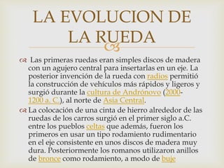 
 Las primeras ruedas eran simples discos de madera
con un agujero central para insertarlas en un eje. La
posterior invención de la rueda con radios permitió
la construcción de vehículos más rápidos y ligeros y
surgió durante la cultura de Andrónovo (2000-
1200 a. C.), al norte de Asia Central.
 La colocación de una cinta de hierro alrededor de las
ruedas de los carros surgió en el primer siglo a.C.
entre los pueblos celtas que además, fueron los
primeros en usar un tipo rodamiento rudimentario
en el eje consistente en unos discos de madera muy
dura. Posteriormente los romanos utilizaron anillos
de bronce como rodamiento, a modo de buje
LA EVOLUCION DE
LA RUEDA
 