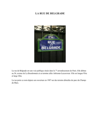 LA RUE DE BELGRADE
La rue de Belgrade est une voie publique située dans le 7e
arrondissement de Paris. Elle débute
au 56, avenue de La Bourdonnais et se termine allée Adrienne-Lecouvreur. Elle est longue 95m
et large 20m.
La rue porte ce nom depuis son ouverture en 1907 sur des terrains détachés du parc du Champ-
de-Mars.
 