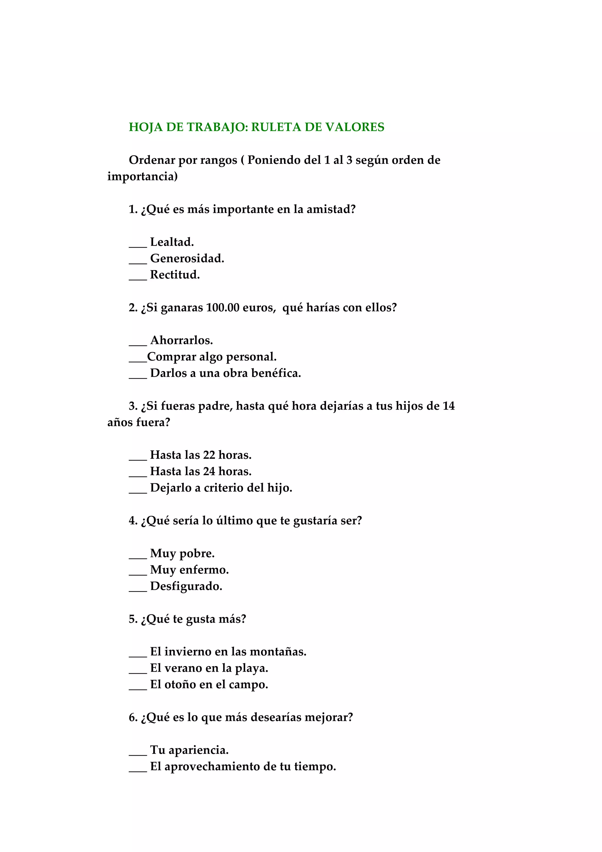 HOJA DE TRABAJO: RULETA DE VALORES
Ordenar por rangos ( Poniendo del 1 al 3 según orden de
importancia)
1. ¿Qué es más importante en la amistad?
___ Lealtad.
___ Generosidad.
___ Rectitud.
2. ¿Si ganaras 100.00 euros, qué harías con ellos?
___ Ahorrarlos.
___Comprar algo personal.
___ Darlos a una obra benéfica.
3. ¿Si fueras padre, hasta qué hora dejarías a tus hijos de 14
años fuera?
___ Hasta las 22 horas.
___ Hasta las 24 horas.
___ Dejarlo a criterio del hijo.
4. ¿Qué sería lo último que te gustaría ser?
___ Muy pobre.
___ Muy enfermo.
___ Desfigurado.
5. ¿Qué te gusta más?
___ El invierno en las montañas.
___ El verano en la playa.
___ El otoño en el campo.
6. ¿Qué es lo que más desearías mejorar?
___ Tu apariencia.
___ El aprovechamiento de tu tiempo.
 