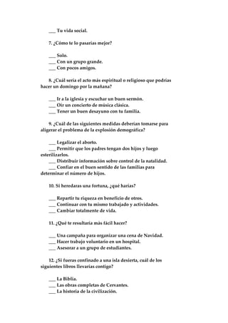 ___ Tu vida social.
7. ¿Cómo te lo pasarías mejor?
___ Solo.
___ Con un grupo grande.
___ Con pocos amigos.
8. ¿Cuál sería el acto más espiritual o religioso que podrías
hacer un domingo por la mañana?
___ Ir a la iglesia y escuchar un buen sermón.
___ Oír un concierto de música clásica.
___ Tener un buen desayuno con tu familia.
9. ¿Cuál de las siguientes medidas deberían tomarse para
aligerar el problema de la explosión demográfica?
___ Legalizar el aborto.
___ Permitir que los padres tengan dos hijos y luego
esterilizarlos.
___ Distribuir información sobre control de la natalidad.
___ Confiar en el buen sentido de las familias para
determinar el número de hijos.
10. Si heredaras una fortuna, ¿qué harías?
___ Repartir tu riqueza en beneficio de otros.
___ Continuar con tu mismo trabajado y actividades.
___ Cambiar totalmente de vida.
11. ¿Qué te resultaría más fácil hacer?
___ Una campaña para organizar una cena de Navidad.
___ Hacer trabajo voluntario en un hospital.
___ Asesorar a un grupo de estudiantes.
12. ¿Si fueras confinado a una isla desierta, cuál de los
siguientes libros llevarías contigo?
___ La Biblia.
___ Las obras completas de Cervantes.
___ La historia de la civilización.
 