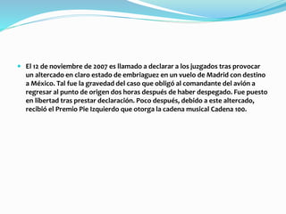  El 12 de noviembre de 2007 es llamado a declarar a los juzgados tras provocar
un altercado en claro estado de embriaguez en un vuelo de Madrid con destino
a México. Tal fue la gravedad del caso que obligó al comandante del avión a
regresar al punto de origen dos horas después de haber despegado. Fue puesto
en libertad tras prestar declaración. Poco después, debido a este altercado,
recibió el Premio Pie Izquierdo que otorga la cadena musical Cadena 100.
 