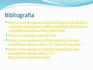 Bibliografia
 https://www.google.es/search?q=biografía+de+Ramon
+melendi+espina&espv=2&biw=1280&bih=880&source
=lnms&tbm=isch&sa=X&ei=rNBeVbHC
 http://es.wikipedia.org/wiki/Pop
 https://www.google.es/webhp?sourceid=chrome-
instant&ion=1&espv=2&ie=UTF-8#q=la%20rumba
 https://www.google.es/webhp?sourceid=chrome-
instant&ion=1&espv=2&ie=UTF-
8#q=ramon+melendi+espina
 