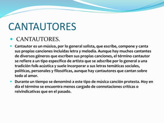 CANTAUTORES
 CANTAUTORES.
 Cantautor es un músico, por lo general solista, que escribe, compone y canta
sus propias canciones incluidas letra y melodía. Aunque hay muchos cantantes
de diversos géneros que escriben sus propias canciones, el término cantautor
se refiere a un tipo específico de artista que se adscribe por lo general a una
tradición folk-acústica y suele incorporar a sus letras temáticas sociales,
políticas, personales y filosóficas, aunque hay cantautores que cantan sobre
todo al amor.
 Durante un tiempo se denominó a este tipo de música canción protesta. Hoy en
día el término se encuentra menos cargado de connotaciones críticas o
reivindicativas que en el pasado.
 