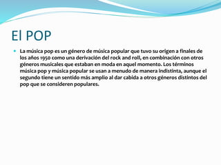El POP
 La música pop es un género de música popular que tuvo su origen a finales de
los años 1950 como una derivación del rock and roll, en combinación con otros
géneros musicales que estaban en moda en aquel momento. Los términos
música pop y música popular se usan a menudo de manera indistinta, aunque el
segundo tiene un sentido más amplio al dar cabida a otros géneros distintos del
pop que se consideren populares.
 