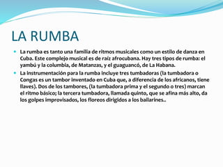 LA RUMBA
 La rumba es tanto una familia de ritmos musicales como un estilo de danza en
Cuba. Este complejo musical es de raíz afrocubana. Hay tres tipos de rumba: el
yambú y la columbia, de Matanzas, y el guaguancó, de La Habana.
 La instrumentación para la rumba incluye tres tumbadoras (la tumbadora o
Congas es un tambor inventado en Cuba que, a diferencia de los africanos, tiene
llaves). Dos de los tambores, (la tumbadora prima y el segundo o tres) marcan
el ritmo básico; la tercera tumbadora, llamada quinto, que se afina más alto, da
los golpes improvisados, los floreos dirigidos a los bailarines..
 
