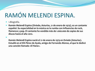 RAMÓN MELENDI ESPINA.
 1.Biografia.
 Ramón Melendi Espina (Oviedo, Asturias, 21 de enero de 1979), es un cantante
español. Su especialidad en la música es la rumba con influencias de rock,
flamenco y pop. El cantante ha vendido más de 1.000.000 de copias de sus
discos hasta el año 2012.

Ramón Melendi Espina nació el 21 de enero de 1979 en Oviedo (Asturias).
Estudió en el IES Pérez de Ayala, amigo de Fernando Alonso, al que le dedicó
una canción llamada «El Nano».
 