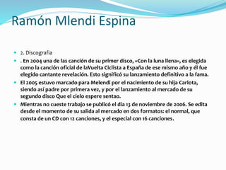 Ramón Mlendi Espina
 2. Discografia
 . En 2004 una de las canción de su primer disco, «Con la luna llena», es elegida
como la canción oficial de laVuelta Ciclista a España de ese mismo año y él fue
elegido cantante revelación. Esto significó su lanzamiento definitivo a la fama.
 El 2005 estuvo marcado para Melendi por el nacimiento de su hija Carlota,
siendo así padre por primera vez, y por el lanzamiento al mercado de su
segundo disco Que el cielo espere sentao.
 Mientras no cueste trabajo se publicó el día 13 de noviembre de 2006. Se edita
desde el momento de su salida al mercado en dos formatos: el normal, que
consta de un CD con 12 canciones, y el especial con 16 canciones.
 