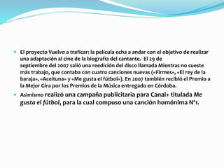  El proyecto Vuelvo a traficar: la película echa a andar con el objetivo de realizar
una adaptación al cine de la biografía del cantante.1 El 29 de
septiembre del 2007 salió una reedición del disco llamada Mientras no cueste
más trabajo, que contaba con cuatro canciones nuevas («Firmes», «El rey de la
baraja», «Aceituna» y «Me gusta el fútbol»). En 2007 también recibió el Premio a
la Mejor Gira por los Premios de la Música entregado en Córdoba.
 Asimismo realizó una campaña publicitaria para Canal+ titulada Me
gusta el fútbol, para la cual compuso una canción homónima Nº1.
 