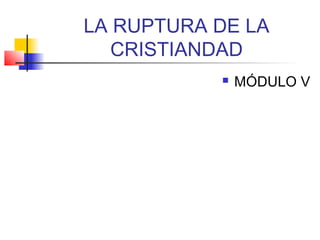 LA RUPTURA DE LA
CRISTIANDAD
 MÓDULO V
 