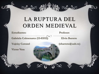 LA RUPTURA DEL
ORDEN MEDIEVAL
Estudiantes: Profesor:
Gabriela Colmenares (13-03512) Elvin Barreto
Yujeisy Coronel (ebarreto@usb.ve)
Víctor Vera
 