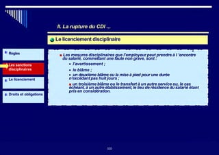 II. La rupture du CDI ...
Le licenciement disciplinaire
Règles
Les sanctions
disciplinaires
Le licenciement
Droits et obligations
■ Les mesures disciplinaires que l’employeur peut prendre à l ’encontre
du salarié, commettant une faute non grave, sont :
• l'avertissement ;
• le blâme ;
• un deuxième blâme ou la mise à pied pour une durée
n'excédant pas huit jours ;
■ un troisième blâme ou le transfert à un autre service ou, le cas
échéant, à un autre établissement, le lieu de résidence du salarié étant
pris en considération.
320
2
320
 