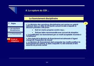 II. La rupture du CDI ...
Le licenciement disciplinaire
Les sanctions
disciplinaires
Droits et
obligations
Règles
Le licenciement
2
• La décision des sanctions disciplinaires est remise au salarié
intéressé dans un délai de 48 heures suivant la date à laquelle la
décision précitée a été prise :
• Soit en mains propres contre reçu ;
• Soit par lettre recommandée avec accusé de réception
• La justification du licenciement par un motif acceptable incombe à
l'employeur
• Une copie de la décision de licenciementest adressée à l'agent
chargé de l'inspection du travail
• La décision de licenciement doit comporter les motifs justifiant le
licenciement du salarié, la date à laquelle il a été entendu et être
assortie du procès-verbal
323
2
323
 