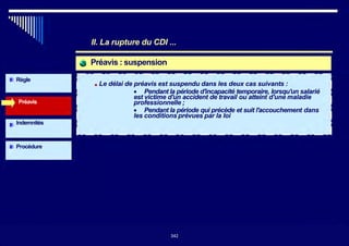Préavis : suspension
Préavis
Règle
II. La rupture du CDI ...
■ Le délai de préavis est suspendu dans les deux cas suivants :
• Pendant la période d'incapacité temporaire, lorsqu'un salarié
est victime d'un accident de travail ou atteint d'une maladie
professionnelle ;
• Pendant la période qui précède et suit l'accouchement dans
les conditions prévues par la loi
Indemnités
Procédure
342
342
 
