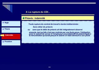 Préavis : indemnité
Indemnités
Règle
Préavis
II. La rupture du CDI...
~ Toute rupture du contrat de travail à durée indéterminée :
Sans délai de préavis
ou sans que le délai de préavis ait été intégralement observé
emporte, tant qu'elle n'est pas motivée par une faute grave, l'obligation
pour le salarié de verser à l’employeur une indemnité de préavis égale à
la rémunération qu'aurait perçue le salarié s'il était demeuré à son poste
Procédure
343343
 