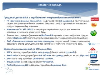 СТРАТЕГИЯ ВЫХОДА

Продажа/сделка M&A с зарубежными или российскими компаниями:
 ГК «Центр финансовых технологий» (выручка за 2012 11,8 млрд руб.): получит новый
сервис для расчетных банков системы Faktura.ru . LARUS органически впишется в
продуктовую линейку компании .
 Компания «1С»: ЭТП LARUS позволит расширить спектр услуг для клиентов
компании и увеличить клиентскую базу.
 Банковские структуры (включая и Сбербанк РФ в рамках проекта «Деловая среда»
и/или Сбербанк-АСТ): могут получить новый сервис , что увеличит клиентскую базу.
 ОАО «Единая электронная торговая площадка»: получит новый сервис, что позволит
расширить спектр услуг для клиентов компании и увеличить клиентскую базу.
Мировой рынок сделок M&A по ЭТП класса SCM:
 SAP в 2012 году приобрел Ariba за $4,3 млрд (оборот за 2011 $335,1 mln) .
 RedPrairie в 2012 году приобрел JDA Software за $1,9 млрд. (оборот за 2012 $650 mln)
 SAP в 2010 году приобрел Quadrem за $150 млн.
 BravoSolution в 2008 году приобрел VerticalNet.
 Perfect Commerce.LLC в 2006 году приобрел Commerce One.

 