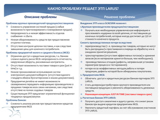 КАКУЮ ПРОБЛЕМУ РЕШАЕТ ЭТП LARUS?
Описание проблемы
Проблемы крупных производителей продукции/поставщиков:
 Сложность управления системой продаж (слабые
возможности прогнозирования и планирования продаж).
 Непрозрачность и низкая эффективность отделов
снабжения и сбыта.
 Низкая оборачиваемость средств при предоставление
отсрочки платежа.
 Отсутствие контроля цепочки поставки, и как следствие
завышение цены для конечного потребителя.
Проблемы предприятий малого и среднего бизнеса (МСБ):
 Ограничен доступ к кредитным ресурсам, т.к. банкам
сложно оценить риски МСБ: непрозрачность отчетности,
накрученные обороты, рискованные контрагенты.
 Отсутствует возможность поставки товара в срок (just in
time) и т.д.
 Низкое проникновение использования систем
электронного документооборота (отсутствие единого
стандарта обмена бухгалтерскими и иными документами).
 Предприятия ритейла не имеют возможности
своевременно передавать информацию производителю о
продажах товара во всех своих магазинах, как следствие
отсутствие на полках ходовых товаров
 Существующие ЭТП предлагают ограниченный функционал
тендерных продаж/закупок
Проблемы банков:
 Сложность анализа рисков при предоставлении кредитов
предприятиям МСБ

Решение проблемы
Внедрение ЭТП класса SCM/SRM позволит:
1.Крупным производителям продукции/поставщикам:
 Получать всю необходимую управленческую информацию и
прослеживать издержки по всей цепочке, от поставщиков до
конечных потребителей, которые иногда достигают до 75% от
стоимости конечного продукта.
Снизить производственные потери вследствие:
 перепроизводства (т. е. производство товаров, которые не могут
быть распроданы) и простаивания в очереди на обработку или в
ожидании принятия решения;
 транспортировки (отсутствия эффективных потоков) и хранения
запасов (если материалов хранится больше, чем необходимо);
 производственных отходов (дефекты, неправильная установка
параметров процесса и тестирования);
 потери из-за неэффективных методов работы и потери
продукции, дефекты которой были обнаружены покупателем.
2. Предприятиям МСБ:
 Облегчить доступ к кредитным ресурсам банков-партнеров ЭТП
LARUS.
 Стать дилером/дистрибутором крупного производителя или
поставщика продукции и увеличить оборачиваемость денежных
средств.
 Реализация концепции JUST IN TIME (поставка товара в срок)
3. Расчетным банкам ЭТП LARUS:
 Получить доступ к аналитике и аудиту сделок, что снизит риски
банков при выдаче кредитов предприятиям МСБ.
 Увеличить кредитный портфель за счет обслуживание участников
ЭТП LARUS.

 