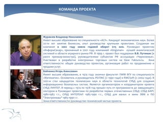 КОМАНДА ПРОЕКТА

Журавлев Владимир Николаевич
Имеет высшее образование по специальности «АСУ». Кандидат экономических наук. Более
20-ти лет занятия бизнесом, опыт руководства крупными проектами. Созданная им
компания в 2002 году имела годовой оборот $115 млн. Руководил проектом
«ИнформСахар», признанный в 2001 году компанией «Kingsman» лучшей аналитической
системой в области аграрного рынка РФ. В 1999 г. проект был поддержан В.В. Путиным (в
ранге премьер-министра), руководителями субъектов РФ ассоциации «Черноземье».
Участвовал в разработке электронных торговых систем на базе Faktura.ru.
Зона
ответственности: общее руководство проектом, организация работ по продвижению и
продаже услуг.
Бойченко Игорь Алексеевич
Имеет высшее образование, в 1974 году окончил факультет ПММ ВГУ по специальности
«Математик». Основатель и руководитель РЕЛЭКС (с 1990 года) и RMCSoft (с 2004 года). В
2001-м стал кандидатом технических наук в области технологий СУБД для создания
информационно безопасных систем. Является организатором и координатором проекта
СУБД ЛИНТЕР. В период с 1974 по 1978 год прошел путь от программиста до заведующего
сектором в Руководил проектами по разработке первых отечественных СУБД: СУБД БАРС
1980-1983 г.г., СУБД ИНТЕРЕАЛ 1985-1990 г.г., СУБД для малых и мини ЭВМ в ПО
"Электронмаш" 1983-1990 г.г.
Зона ответственности: руководство технической частью проекта.

 