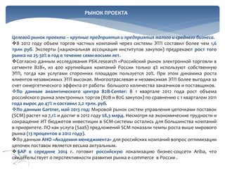 РЫНОК ПРОЕКТА

Целевой рынок проекта – крупные предприятия и предприятия малого и среднего бизнеса.
В 2012 году объем торгов частных компаний через системы ЭТП составил более чем 1,6
трлн руб. Эксперты (национальная ассоциация институтов закупок) предрекают рост того
рынка на 25-30% в год в течение семи-восьми лет.
Согласно данным исследования РБК.research «Российский рынок электронной торговли в
сегменте B2B», из 400 крупнейших компаний России только 4% используют собственную
ЭТП, тогда как услугами сторонних площадок пользуется 20%. При этом динамика роста
клиентов независимых ЭТП высокая. Многоотраслевая и независимая ЭТП более выгодна за
счет синергетического эффекта от работы большого количества заказчиков и поставщиков.
По данным аналитического центра В2В-Center: В 1 квартале 2012 года рост объема
российского рынка электронных торгов (B2B и B2G закупок) по сравнению с 1 кварталом 2011
года вырос до 47% и составил 2,2 трлн. руб.
По данным Gartner, май 2013 год: Мировой рынок систем управления цепочками поставок
(SCM) растет на 7,1% и достиг в 2012 году $8,3 млрд. Несмотря на экономические трудности и
сокращение ИТ бюджетов инвестиции в SCM-системы остались для большинства компаний
в приоритете. ПО как услуга (SaaS) предложений SCM показали темпы роста выше мирового
рынка (13 процентов в 2012 году).
По данным АНО «Академия менеджмента» для российских компаний вопрос оптимизации
цепочек поставок является весьма актуальным.
 SAP в середине 2014 г. готовит российскую локализацию бизнес-соцсети Ariba, что
свидетельствует о перспективности развития рынка e-commerce в России .

 