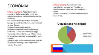 ECONOMIA
Settore secondario: Abbondanti risorse
minerarie: Carbone, petrolio, rame, oro,
argento, diamanti e metalli indispensabili per
l’industria
Gas naturali-Primo produttore al mondo
Energia idroelettrica-sistemi moderni installati
su corsi d’acqua
Impianti di energia idroelettrica
Malgrado il grande numero di personale
l’industria a causa dell’arretratezza degli
impianti e della gestione poco efficace riesce
ad avere la stessa importanza degli altri paesi
Europei.
I governi degli ultimi anni non hanno investito
in scienze e tecnologia e ciò ha bloccato la
crescita del paese.
Settore terziario: Turismo-In crescita
soprattutto a Mosca e San Pietroburgo.
Rete ferroviaria-estesa e trasporti su fiumi e
canali
Sistema scolastico e ricerca scientifica sono di
buon livello.
 