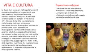 VITA E CULTURA
La Russia è un paese con molti squilibri perché il
cambiamento politico ed economico da uno
stato totalitario basato su un’economia
socialista verso una democrazia di mercato è
ancora in corso non è ancora risolto. Fino al
1991 il tenore di vita della popolazione era
molto basso e molti beni di consumo
mancavano del tutto. Erano gratuiti tutti i servizi
pubblici come scuola e ospedali, la
disoccupazione era inesistente e le case erano
garantite a tutti. Il passaggio dall’economia di
mercato non ha dato benessere per tutti anzi ha
prodotto un aumento delle differenze sociali. Il
passaggio ad un economia capitalista ha creato
un piccolissimo gruppo di persone molto ricche,
detti oligarchi o nuovi Russi che vivono nel lusso
mentre la maggior parte della gente vive
poveramente, gli stipendi sono bassissimi e la
disoccupazione è diffusa.
Popolazione e religione
La Russia è uno dei principali stati
multietnici a causa del suo territorio.
La religione più praticata è il
cristianesimo ortodosso ma la maggior
parte della popolazione è atea.
 